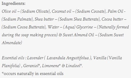 Image shows the listed ingredients of the soap. These are Olive oil – (Sodium Olivate), Coconut oil – (Sodium Cocoate), Palm Oil - (Sodium Palmate), Shea butter – (Sodium Shea Butterate), Cocoa butter – (Sodium Cocoa Butterate), Water – (Aqua) Glycerine – (Naturally formed during the soap making process) & Sweet Almond Oil – (Sodium Sweet Almondate) Essential oils : Lavender ( Lavandula Angustifolua ), Vanilla (Vanilla Planifolia) , Geraniol*, Limonene* & Linalool*. *occurs naturally in essential oils .